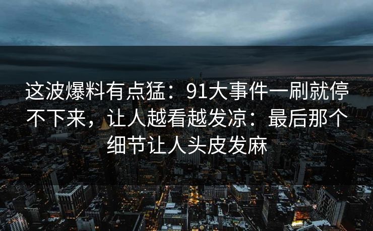 这波爆料有点猛：91大事件一刷就停不下来，让人越看越发凉：最后那个细节让人头皮发麻