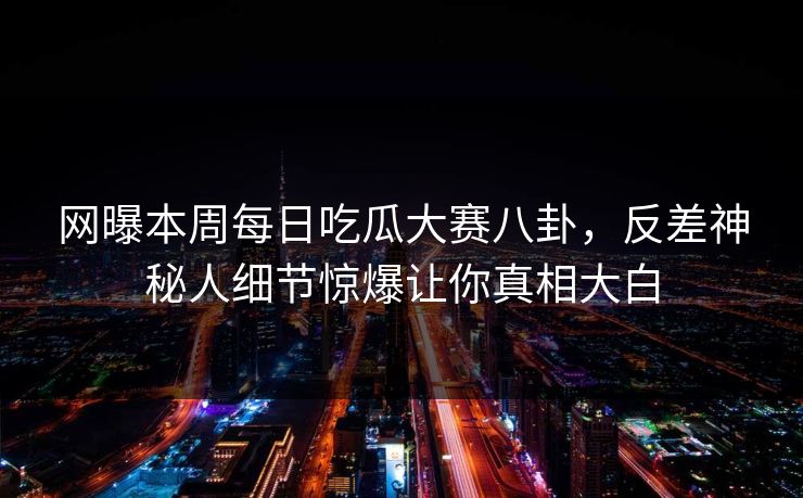 网曝本周每日吃瓜大赛八卦,反差神秘人细节惊爆让你真相大白