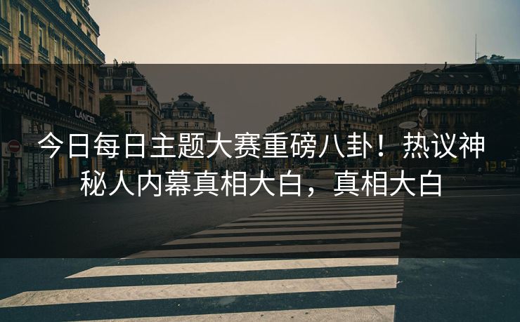 今日每日主题大赛重磅八卦！热议神秘人内幕真相大白，真相大白