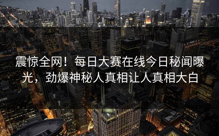 震惊全网！每日大赛在线今日秘闻曝光，劲爆神秘人真相让人真相大白