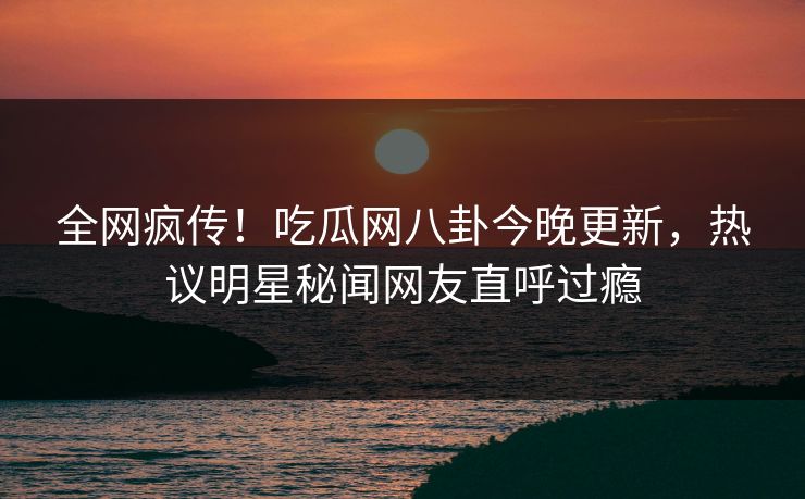 全网疯传！吃瓜网八卦今晚更新，热议明星秘闻网友直呼过瘾