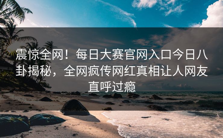 震惊全网！每日大赛官网入口今日八卦揭秘，全网疯传网红真相让人网友直呼过瘾