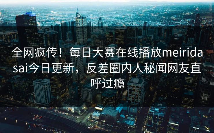 全网疯传！每日大赛在线播放meiridasai今日更新，反差圈内人秘闻网友直呼过瘾