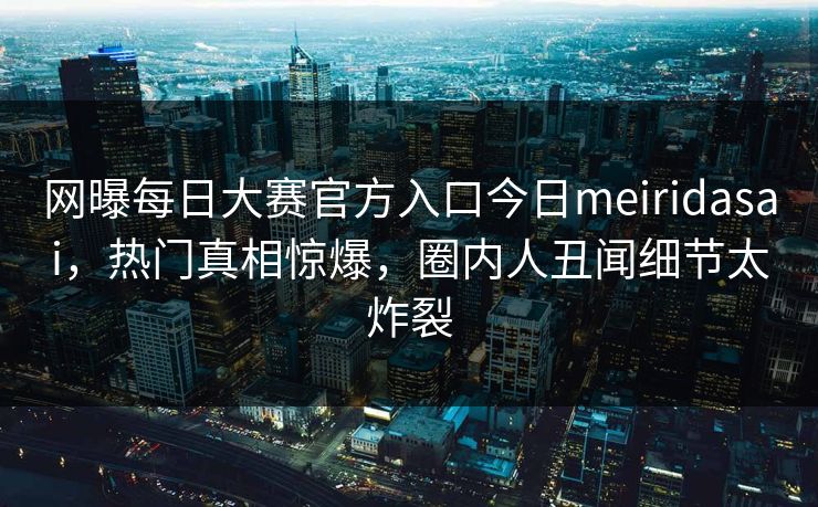 网曝每日大赛官方入口今日meiridasai，热门真相惊爆，圈内人丑闻细节太炸裂