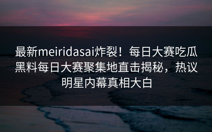 最新meiridasai炸裂！每日大赛吃瓜黑料每日大赛聚集地直击揭秘，热议明星内幕真相大白