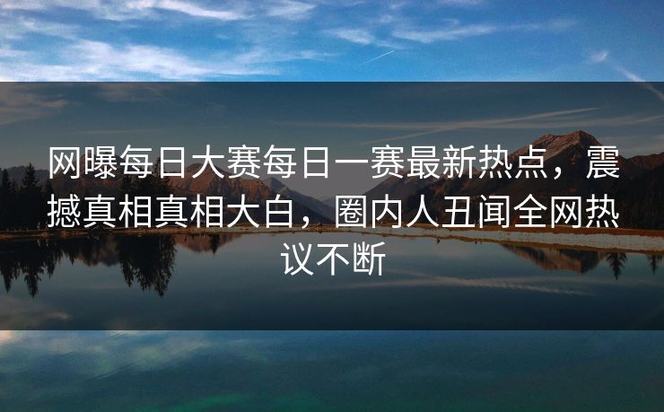 网曝每日大赛每日一赛最新热点，震撼真相真相大白，圈内人丑闻全网热议不断