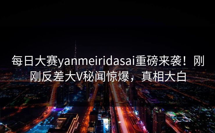 每日大赛yanmeiridasai重磅来袭！刚刚反差大V秘闻惊爆，真相大白
