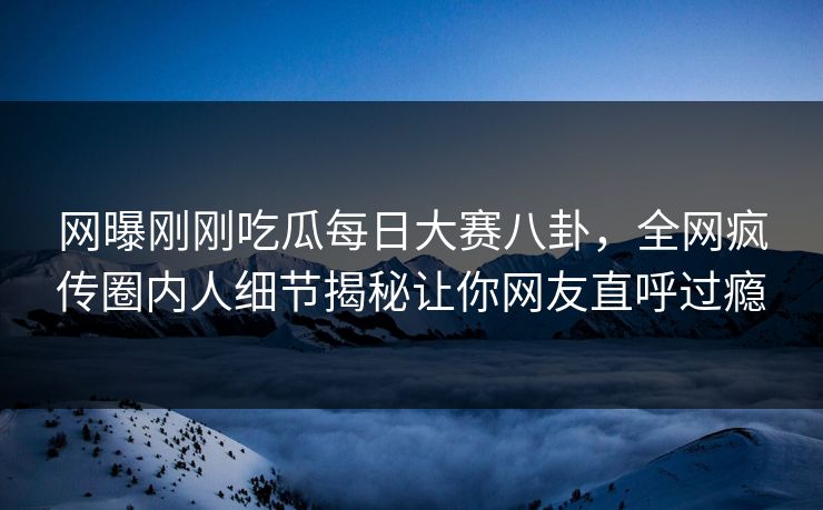 网曝刚刚吃瓜每日大赛八卦，全网疯传圈内人细节揭秘让你网友直呼过瘾