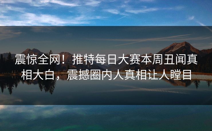 震惊全网！推特每日大赛本周丑闻真相大白，震撼圈内人真相让人瞠目
