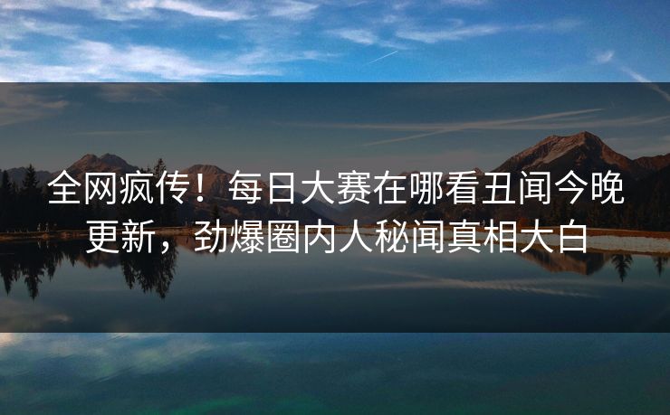 全网疯传！每日大赛在哪看丑闻今晚更新，劲爆圈内人秘闻真相大白