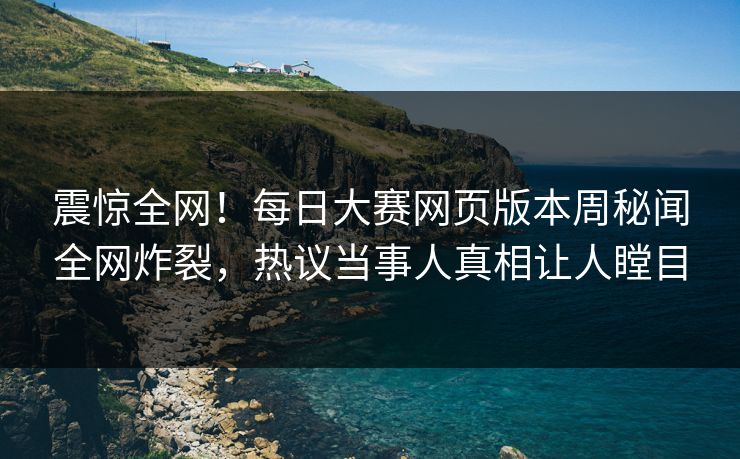 震惊全网！每日大赛网页版本周秘闻全网炸裂，热议当事人真相让人瞠目