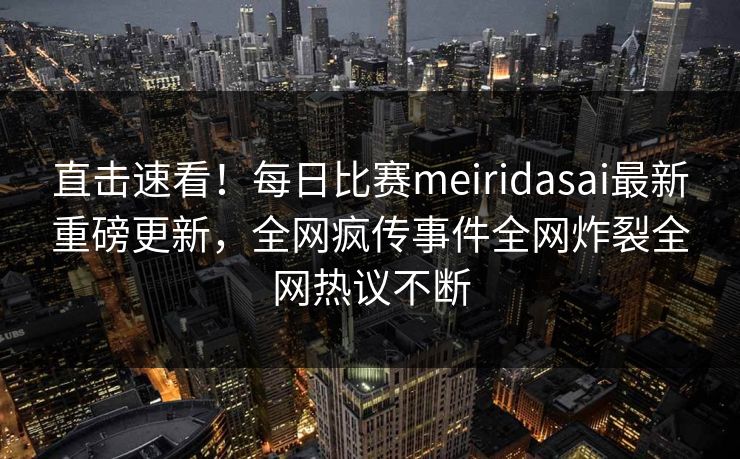 直击速看！每日比赛meiridasai最新重磅更新，全网疯传事件全网炸裂全网热议不断