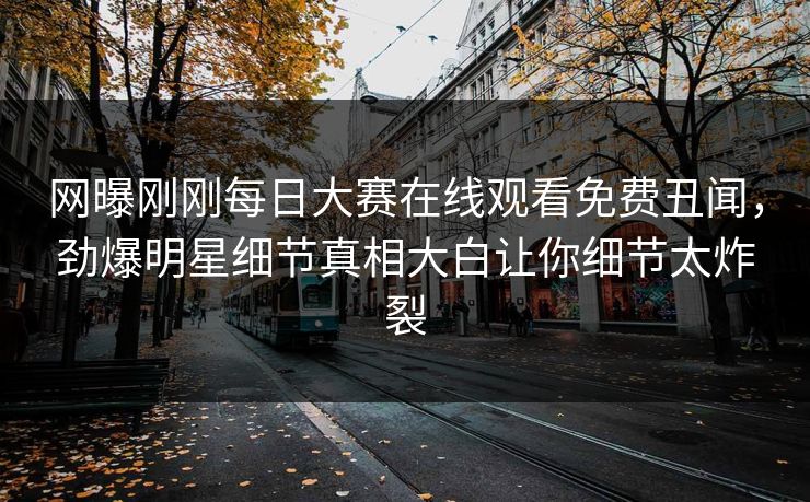 网曝刚刚每日大赛在线观看免费丑闻，劲爆明星细节真相大白让你细节太炸裂