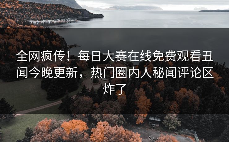 全网疯传！每日大赛在线免费观看丑闻今晚更新，热门圈内人秘闻评论区炸了
