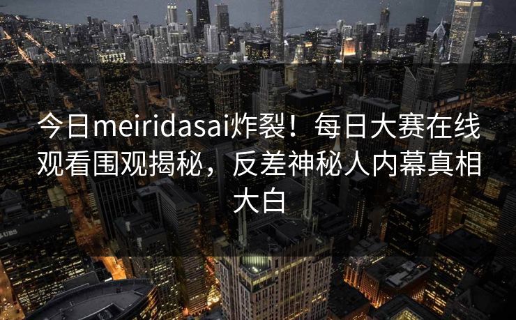 今日meiridasai炸裂！每日大赛在线观看围观揭秘，反差神秘人内幕真相大白