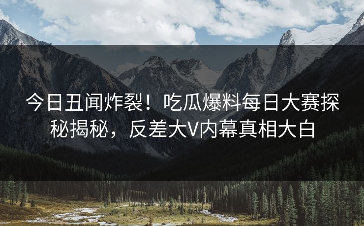 今日丑闻炸裂！吃瓜爆料每日大赛探秘揭秘，反差大V内幕真相大白