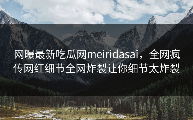 网曝最新吃瓜网meiridasai，全网疯传网红细节全网炸裂让你细节太炸裂