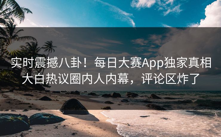 实时震撼八卦！每日大赛App独家真相大白热议圈内人内幕，评论区炸了