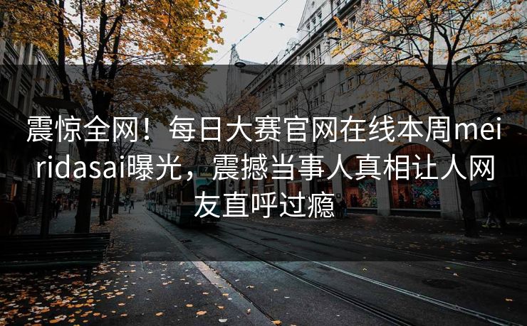 震惊全网！每日大赛官网在线本周meiridasai曝光，震撼当事人真相让人网友直呼过瘾