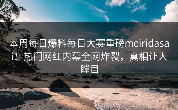 本周每日爆料每日大赛重磅meiridasai！热门网红内幕全网炸裂，真相让人瞠目