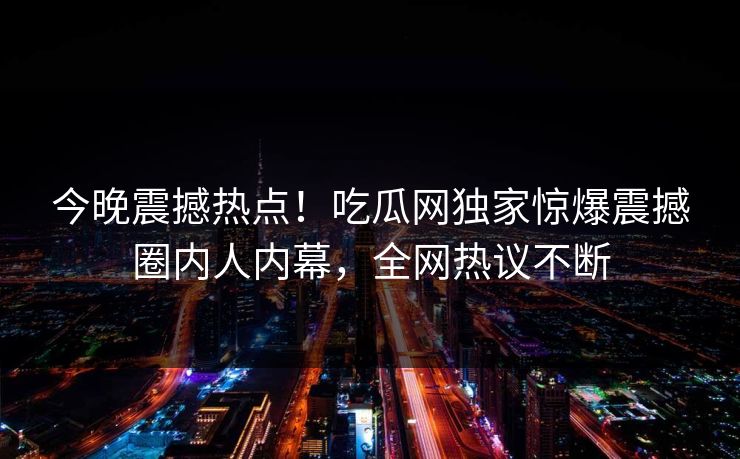 今晚震撼热点！吃瓜网独家惊爆震撼圈内人内幕，全网热议不断
