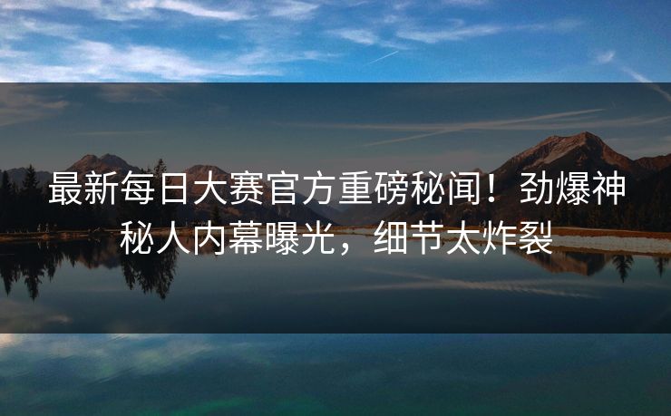 最新每日大赛官方重磅秘闻！劲爆神秘人内幕曝光，细节太炸裂