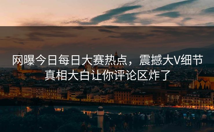 网曝今日每日大赛热点,震撼大V细节真相大白让你评论区炸了