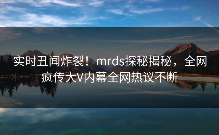 实时丑闻炸裂!mrds探秘揭秘,全网疯传大V内幕全网热议不断