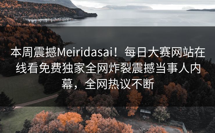 本周震撼Meiridasai！每日大赛网站在线看免费独家全网炸裂震撼当事人内幕，全网热议不断