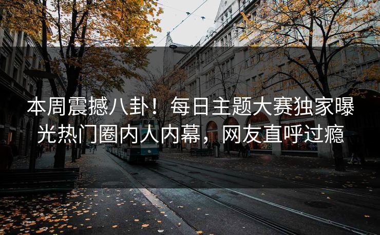 本周震撼八卦！每日主题大赛独家曝光热门圈内人内幕，网友直呼过瘾