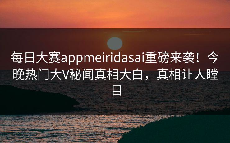 每日大赛appmeiridasai重磅来袭！今晚热门大V秘闻真相大白，真相让人瞠目
