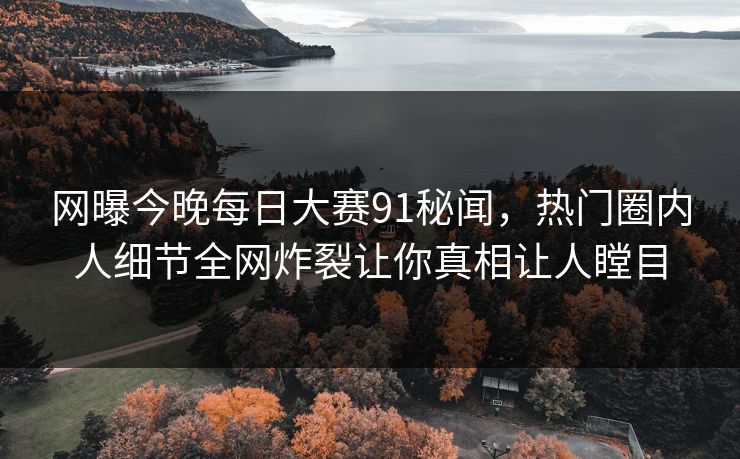 网曝今晚每日大赛91秘闻，热门圈内人细节全网炸裂让你真相让人瞠目