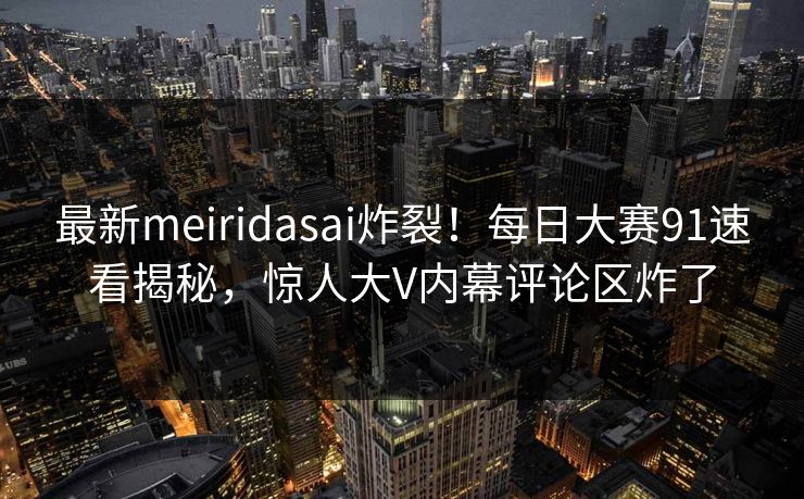 最新meiridasai炸裂！每日大赛91速看揭秘，惊人大V内幕评论区炸了