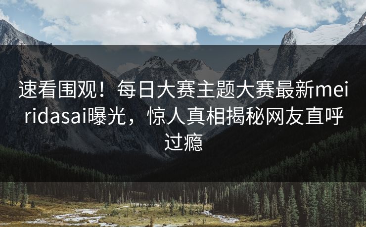 速看围观！每日大赛主题大赛最新meiridasai曝光，惊人真相揭秘网友直呼过瘾