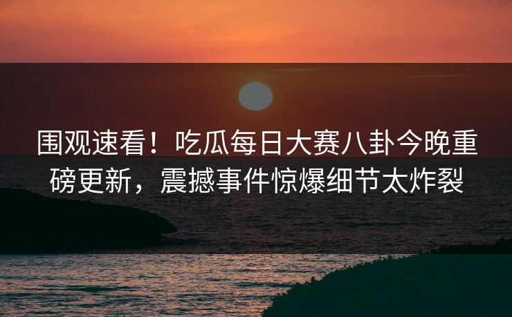 围观速看！吃瓜每日大赛八卦今晚重磅更新，震撼事件惊爆细节太炸裂