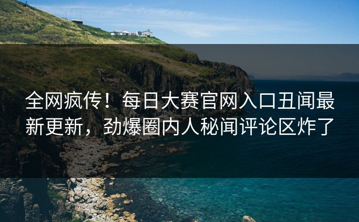 全网疯传！每日大赛官网入口丑闻最新更新，劲爆圈内人秘闻评论区炸了