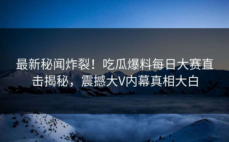 最新秘闻炸裂！吃瓜爆料每日大赛直击揭秘，震撼大V内幕真相大白