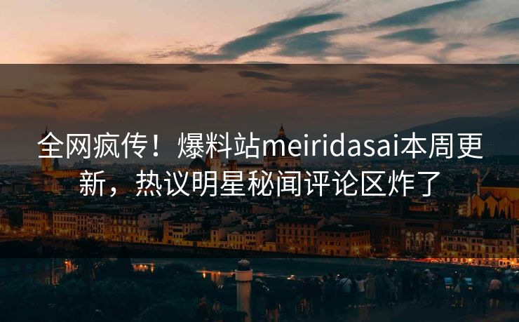 全网疯传！爆料站meiridasai本周更新，热议明星秘闻评论区炸了