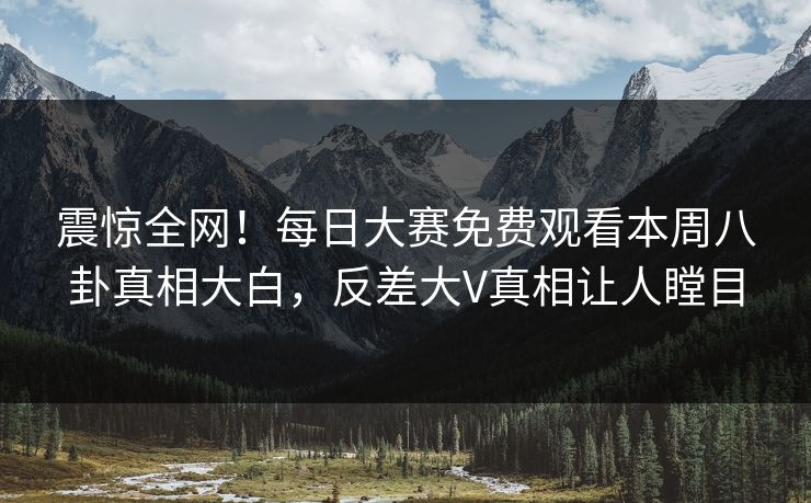 震惊全网！每日大赛免费观看本周八卦真相大白，反差大V真相让人瞠目