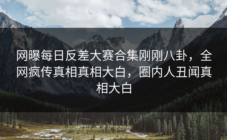 网曝每日反差大赛合集刚刚八卦，全网疯传真相真相大白，圈内人丑闻真相大白