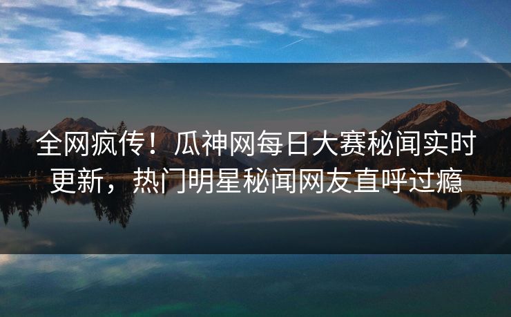 全网疯传！瓜神网每日大赛秘闻实时更新，热门明星秘闻网友直呼过瘾