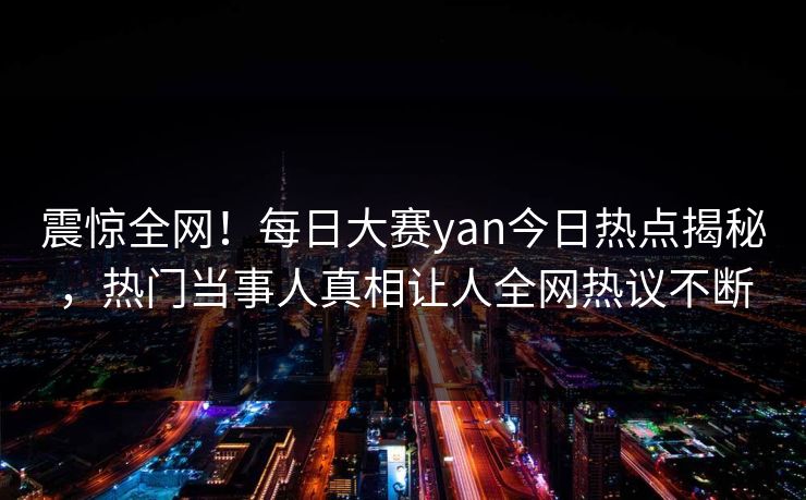 震惊全网！每日大赛yan今日热点揭秘，热门当事人真相让人全网热议不断