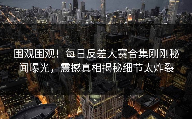 围观围观！每日反差大赛合集刚刚秘闻曝光，震撼真相揭秘细节太炸裂