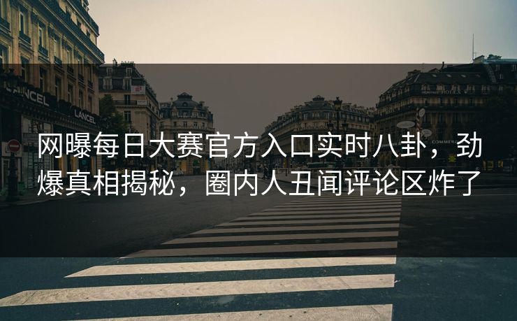 网曝每日大赛官方入口实时八卦，劲爆真相揭秘，圈内人丑闻评论区炸了