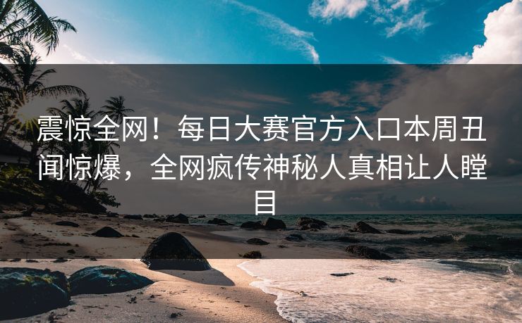 震惊全网！每日大赛官方入口本周丑闻惊爆，全网疯传神秘人真相让人瞠目
