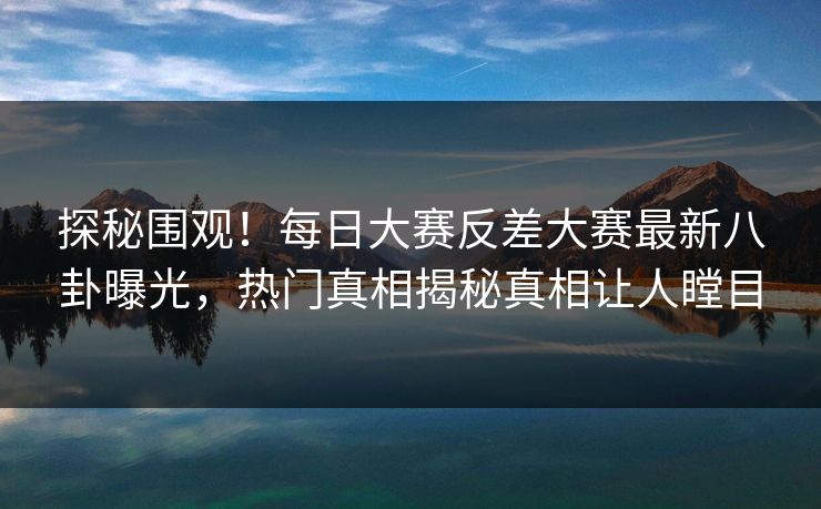探秘围观！每日大赛反差大赛最新八卦曝光，热门真相揭秘真相让人瞠目