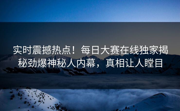 实时震撼热点！每日大赛在线独家揭秘劲爆神秘人内幕，真相让人瞠目