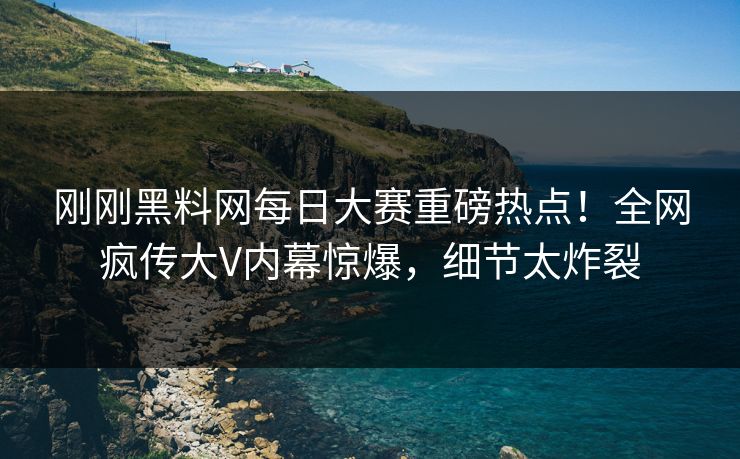 刚刚黑料网每日大赛重磅热点！全网疯传大V内幕惊爆，细节太炸裂