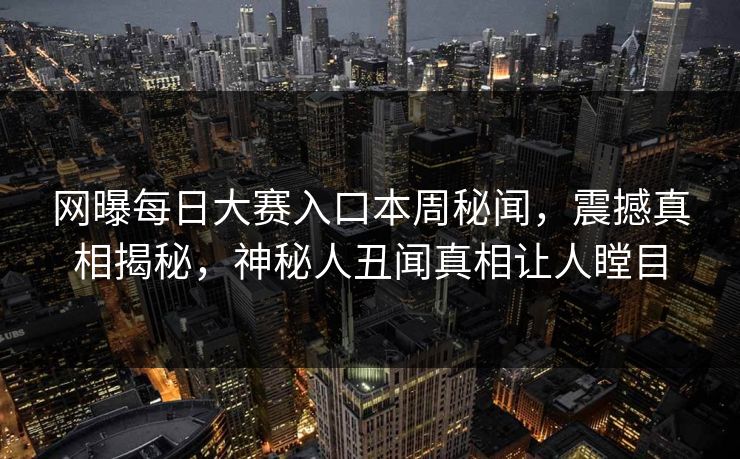 网曝每日大赛入口本周秘闻，震撼真相揭秘，神秘人丑闻真相让人瞠目