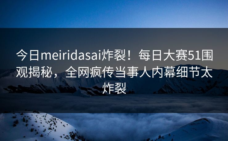 今日meiridasai炸裂！每日大赛51围观揭秘，全网疯传当事人内幕细节太炸裂